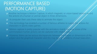 PERFORMANCE BASED
(MOTION CAPTURE)
 Another technique is Motion Capture, in which magnetic or vision-based sensors record
the actions of a human or animal object in three dimensions.
 A computer then uses these data to animate the object.
 This technology has enabled a number of famous athletes to supply the actions for
characters in sports video games.
 Motion capture is pretty popular with the animators mainly because some of the
commonplace human actions can be captured with relative ease.
 However, there can be serious discrepancies between the shapes or dimensions of the
subject and the graphical character and this may lead to problems of exact execution.
 