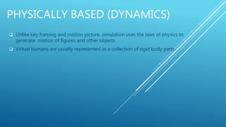 PHYSICALLY BASED (DYNAMICS)
 Unlike key framing and motion picture, simulation uses the laws of physics to
generate motion of figures and other objects.
 Virtual humans are usually represented as a collection of rigid body parts
 