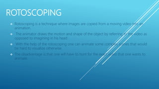 ROTOSCOPING
 Rotoscoping is a technique where images are copied from a moving video into an
animation.
 The animator draws the motion and shape of the object by referring to the video as
opposed to imagining in his head.
 With the help of the rotoscoping one can animate some complex scenes that would
be hard to visualize otherwise.
 The disadvantage is that one will have to hunt for the exact video that one wants to
animate.
 