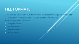 FILE FORMATS
A file format is a standard way that information is encoded for storage in a computer file.
A File extension sometimes called a file suffix of a filename extension.
Different types of file formats are
• image file format
• audio file format
• video file format
• text file format
 