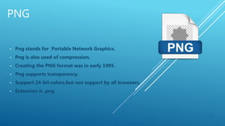 PNG
• Png stands for Portable Network Graphics.
• Png is also used of compression.
• Creating the PNG format was in early 1995.
• Png supports transparency.
• Support 24-bit colors.but not support by all browsers.
• Extension is .png
 