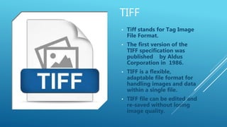 TIFF
• Tiff stands for Tag Image
File Format.
• The first version of the
TIFF specification was
published by Aldus
Corporation in 1986.
• TIFF is a flexible,
adaptable file format for
handling images and data
within a single file.
• TIFF file can be edited and
re-saved without losing
image quality.
 