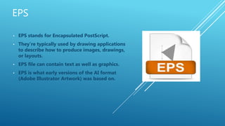 • EPS stands for Encapsulated PostScript.
• They’re typically used by drawing applications
to describe how to produce images, drawings,
or layouts.
• EPS file can contain text as well as graphics.
• EPS is what early versions of the AI format
(Adobe Illustrator Artwork) was based on.
 