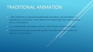 TRADITIONAL ANIMATION
 Also referred as classical (traditional) animation, cel animation, or
handdrawn animation, is the oldest and historically the most popular
form of animation.
 In a traditionally-animated cartoon, each frame is drawn by hand.
 Sequential drawings screened quickly one after another create the
illusion of movement.
 