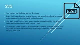 SVG
• Svg stands for Scalable Vector Graphics.
• is an XML-based vector image format for two-dimensional graphics
with support for interactivity and animation.
• The SVG specification is an open standard developed by the World
Wide Web Consortium (W3C) since 1999.
• SVG allows three types of graphic objects: vector graphic shapes such
as paths and outlines consisting of straight lines and curves, bitmap
images, and text.
 
