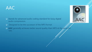AAC
 Stands for advanced audio coding standard for lossy digital
audio compression.
 Designed to be the successor of the MP3 format
 AAC generally achieves better sound quality than MP3 at the same bit
rate.
 