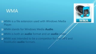 WMA
 WMA is a file extension used with Windows Media
Player.
 WMA stands for Windows Media Audio.
 WMA is both an audio format and an audio codec.
 WMA was intended to be a competitor for the MP3 and
RealAudio audio formats.
 
