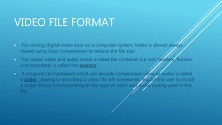 VIDEO FILE FORMAT
 For storing digital video data on a computer system. Video is almost always
stored using lossy compression to reduce the file size.
 The coded video and audio inside a video file container (i.e. not headers, footers,
and metadata) is called the essence.
 A program (or hardware) which can decode compressed video or audio is called
a codec; playing or encoding a video file will sometimes require the user to install
a codec library corresponding to the type of video and audio coding used in the
file.
 