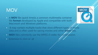 MOV
 A MOV file (quick time)is a common multimedia container
file format developed by Apple and compatible with both
Macintosh and Windows platforms.
 It may contain multiple tracks that store different types of media
data and is often used for saving movies and other video files.
 MOV files commonly use the MPEG-4 codec for compression.
 Extension is .mov or .qt
 