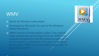 WMV
 Stands for Window media player
 Developed by Microsoft. It is part of the Windows
Media framework.
 WMV consists of three distinct codecs: The original
video compression technology known as WMV, was
originally designed for Internet streaming applications,
as a competitor to RealVideo. The other compression
technologies, WMV Screen and WMV Image, cater for
specialized content.
 