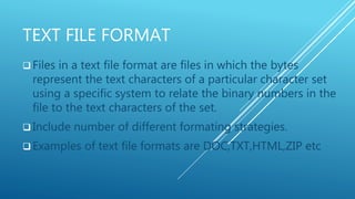 TEXT FILE FORMAT
 Files in a text file format are files in which the bytes
represent the text characters of a particular character set
using a specific system to relate the binary numbers in the
file to the text characters of the set.
 Include number of different formating strategies.
 Examples of text file formats are DOC,TXT,HTML,ZIP etc
 