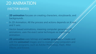 2D ANIMATION
(VECTOR BASED)
o 2D animation focuses on creating characters, storyboards, and
backgrounds.
o In 2D Animation, All the process and actions depends on X-axis
and Y-axis.
o Vector-based animations, meaning computer generated 2D
animations, uses the exact same techniques as traditional
animation.
o 2D animation uses bitmap and vector graphics to create and
edit the animated images and is created using computers and
software programs, such as Adobe Photoshop, Flash, After
Effects, and Encore.
 