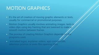 MOTION GRAPHICS
 It’s the art of creation of moving graphic elements or texts,
usually for commercial or promotional purposes.
 Motion Graphics usually involves animating images, texts or
video clips using key framing that are tweened to make a
smooth motion between frames.
 The process of creating Motion Graphics depends on the
programs used.
 animated logos, explainer videos, app commercials,
television promos or even film opening titles.
 