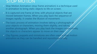 STOP MOTION
 Stop Motion Animation (stop frame animation) is a technique used
in animation to bring static objects to life on screen.
 It is captured one frame at time, with physical objects that are
moved between frames. When you play back the sequence of
images rapidly, it creates the illusion of movement.
 The basic process of animation involves taking a photograph of
your objects or characters, moving them slightly, and taking
another photograph. When you play back the images consecutively,
the objects or characters appear to move on their own.
 Clay figures, puppets and miniatures are often used in stop motion
animation as they can be handled and repositioned easily.
 