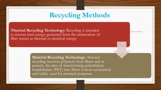 Recycling Methods
Thermal Recycling Technology: Recycling is intended
to recover heat energy generated from the incineration of
fiber wastes as thermal or electrical energy.
Material Recycling Technology: Material
recycling recovers polymers from fibers and at
present, the idea of transforming polyethylene
terephthalate (PET) into fibers is most economical
and widely used for practical purposes.
 
