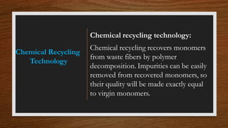 Chemical Recycling
Technology
Chemical recycling technology:
Chemical recycling recovers monomers
from waste fibers by polymer
decomposition. Impurities can be easily
removed from recovered monomers, so
their quality will be made exactly equal
to virgin monomers.
 