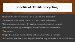 Benefits of Textile Recycling
•Reduces the amount of waste sent to landfills and incinerators
•Conserves natural resources such as timber, water and minerals
•Increases economic security by tapping a domestic source of materials
•Prevents pollution by reducing the need to collect new raw materials
•Saves energy
•Supports American manufacturing and conserves valuable resources
•Helps create jobs in the recycling and manufacturing industries in the United States.
 