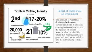 Impact of textile waste
on environment
• This amount of waste has
detrimental effects on
our environment. While some
clothing is donated and recycled,
the majority of textile
waste heads to our landfills
where they release greenhouse
gases and leach toxins and dyes
into the surrounding soil and
water.
 