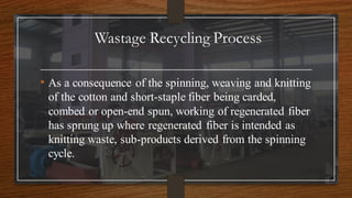 Wastage Recycling Process
• As a consequence of the spinning, weaving and knitting
of the cotton and short-staple fiber being carded,
combed or open-end spun, working of regenerated fiber
has sprung up where regenerated fiber is intended as
knitting waste, sub-products derived from the spinning
cycle.
 
