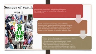 Sources of textile
waste
Mainly textile waste comes from household sources.
The average lifetime of any clothing is deemed to be
for about 3 years,
Textile wastes also arise during yarns and fabric
manufacturing, apparel-making processes and from the
retail industry. They are the post-industrial waste. Apart
from these textile wastes other wastes such as PET
bottles etc. are also used for recycling polyester fiber.
Textiles for recycling are generated from two primary
sources. These sources include:
1. Post-consumer, including garments, vehicle
upholstery, household items and others.
2. Pre-consumer, including scrap created as a by-
product from yarn and fabric manufacture, as well as
the post-industrial scrap textiles from other industries.
 