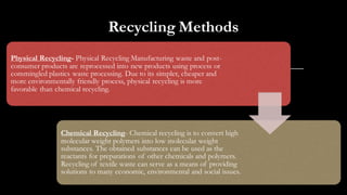 Recycling Methods
Physical Recycling- Physical Recycling Manufacturing waste and post-
consumer products are reprocessed into new products using process or
commingled plastics waste processing. Due to its simpler, cheaper and
more environmentally friendly process, physical recycling is more
favorable than chemical recycling.
Chemical Recycling- Chemical recycling is to convert high
molecular weight polymers into low molecular weight
substances. The obtained substances can be used as the
reactants for preparations of other chemicals and polymers.
Recycling of textile waste can serve as a means of providing
solutions to many economic, environmental and social issues.
 
