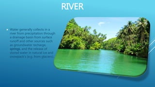 RIVER
 Water generally collects in a
river from precipitation through
a drainage basin from surface
runoff and other sources such
as groundwater recharge,
springs, and the release of
stored water in natural ice and
snowpack's (e.g. from glaciers).
 