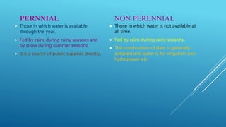 PERNNIAL
 Those in which water is available
through the year.
 Fed by rains during rainy seasons and
by snow during summer seasons.
 It is a source of public supplies directly.
NON PERENNIAL
 Those in which water is not available at
all time.
 Fed by rains during rainy seasons.
 The construction of dam is generally
adopted and water is for irrigation and
hydropower etc.
 