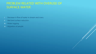PROBLEM RELATED WITH OVERUSE OF
SURFACE WATER
I. Decrease in flow of water in stream and rivers.
II. Wet land surface reduction.
III. Water logging.
IV. Migration of people.
 