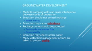 9
GROUNDWATER DEVELOPMENT
• Multiple pumping wells can cause interference
between cones of depression
• Extraction should not exceed recharge
– Water mining
• Extraction may cause subsidence
• Recharge zones should be protected
– Ensure adequate water flow
– Ensure quality
• Extraction may affect surface water
• Many watershed management actions are
taken to protect quality
 