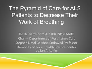 The Pyramid of Care for ALS 
Patients to Decrease Their 
Work of Breathing 
De De Gardner MSHP RRT-NPS FAARC 
Chair – Department of Respiratory Care 
Stephen Lloyd Barshop Endowed Professor 
University of Texas Health Science Center 
at San Antonio 
 