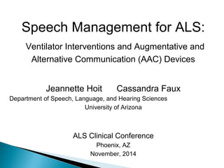 Speech Management for ALS: 
Ventilator Interventions and Augmentative and 
Alternative Communication (AAC) Devices 
Jeannette Hoit Cassandra Faux 
Department of Speech, Language, and Hearing Sciences 
University of Arizona 
ALS Clinical Conference 
Phoenix, AZ 
November, 2014 
 