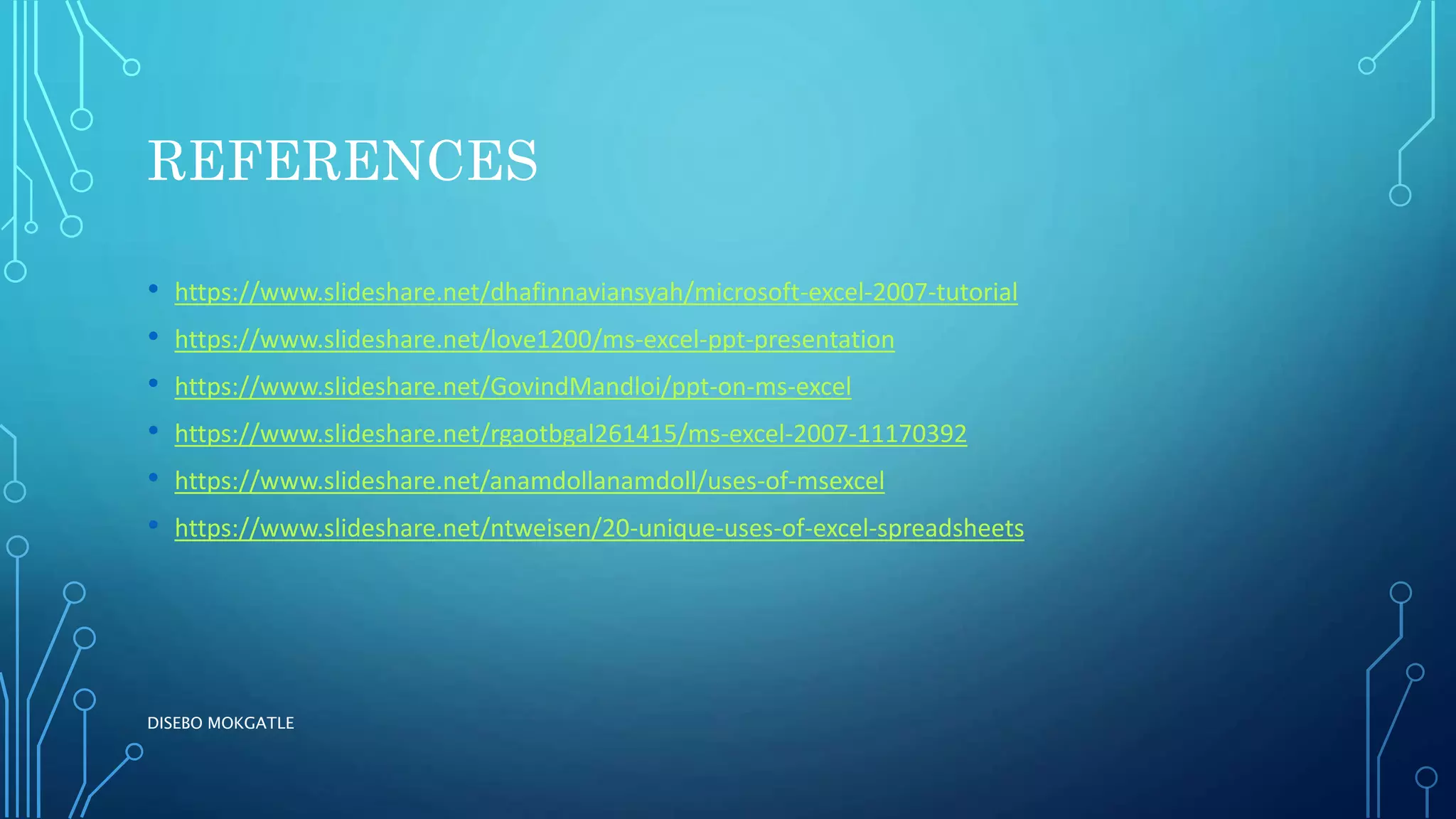REFERENCES
• https://www.slideshare.net/dhafinnaviansyah/microsoft-excel-2007-tutorial
• https://www.slideshare.net/love1200/ms-excel-ppt-presentation
• https://www.slideshare.net/GovindMandloi/ppt-on-ms-excel
• https://www.slideshare.net/rgaotbgal261415/ms-excel-2007-11170392
• https://www.slideshare.net/anamdollanamdoll/uses-of-msexcel
• https://www.slideshare.net/ntweisen/20-unique-uses-of-excel-spreadsheets
DISEBO MOKGATLE
 