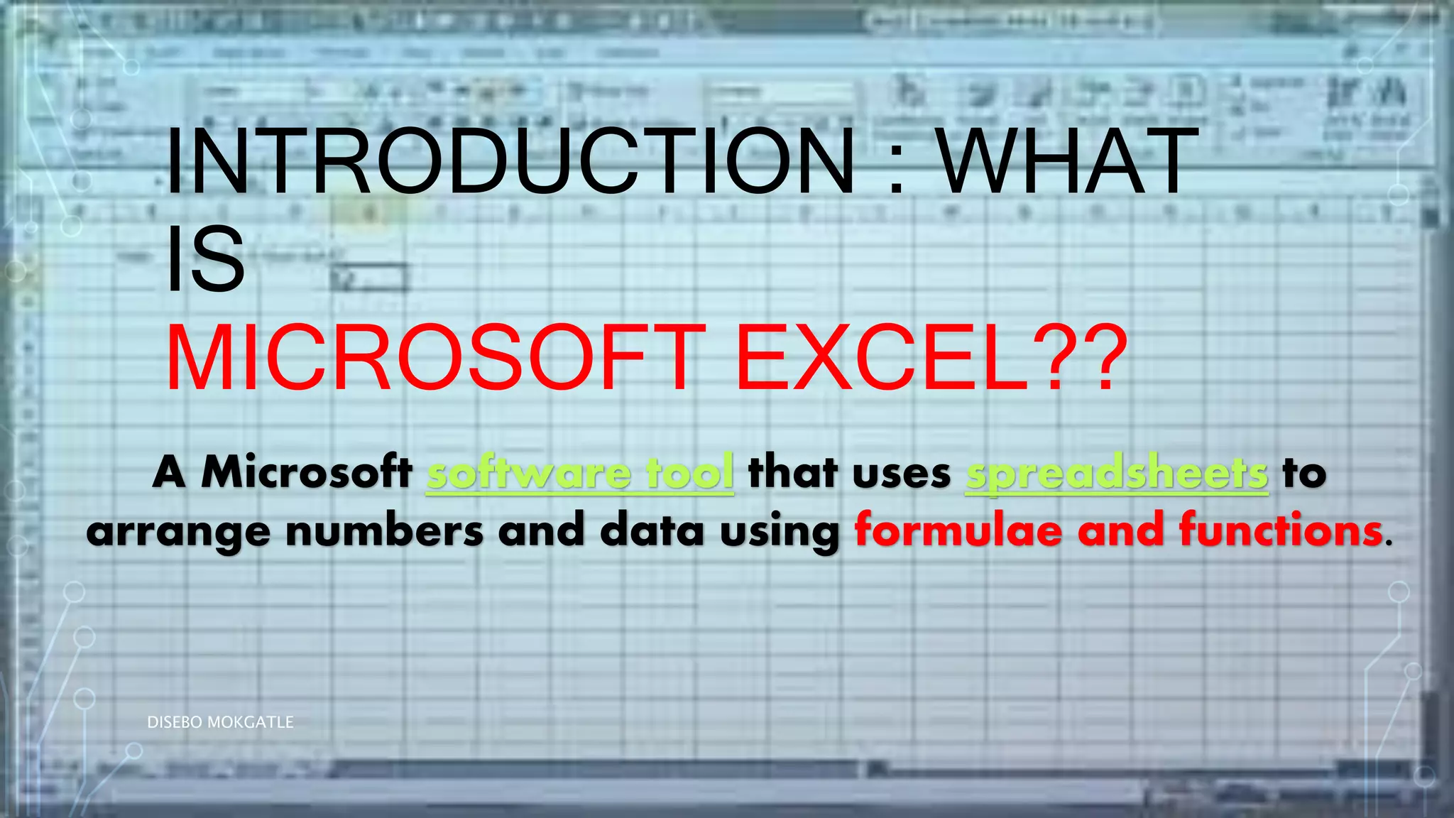 INTRODUCTION : WHAT
IS
MICROSOFT EXCEL??
A Microsoft software tool that uses spreadsheets to
arrange numbers and data using formulae and functions.
DISEBO MOKGATLE
 