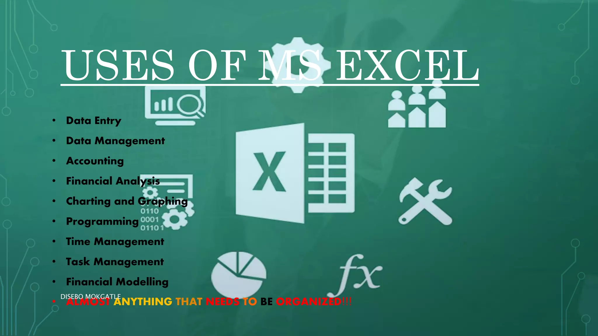 USES OF MS EXCEL
• Data Entry
• Data Management
• Accounting
• Financial Analysis
• Charting and Graphing
• Programming
• Time Management
• Task Management
• Financial Modelling
• ALMOST ANYTHING THAT NEEDS TO BE ORGANIZED!!!
DISEBO MOKGATLE
 