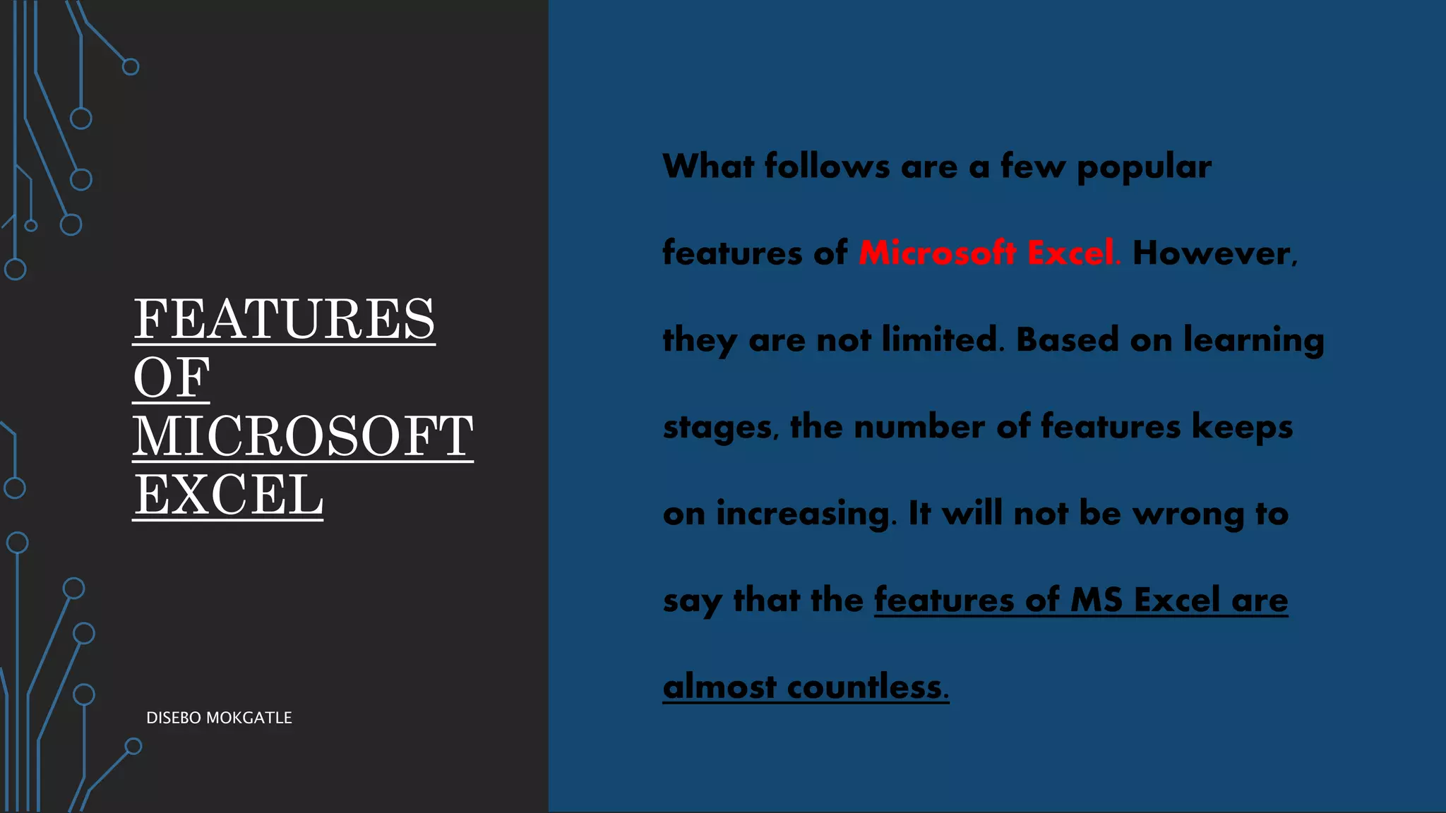 FEATURES
OF
MICROSOFT
EXCEL
What follows are a few popular
features of Microsoft Excel. However,
they are not limited. Based on learning
stages, the number of features keeps
on increasing. It will not be wrong to
say that the features of MS Excel are
almost countless.
DISEBO MOKGATLE
 