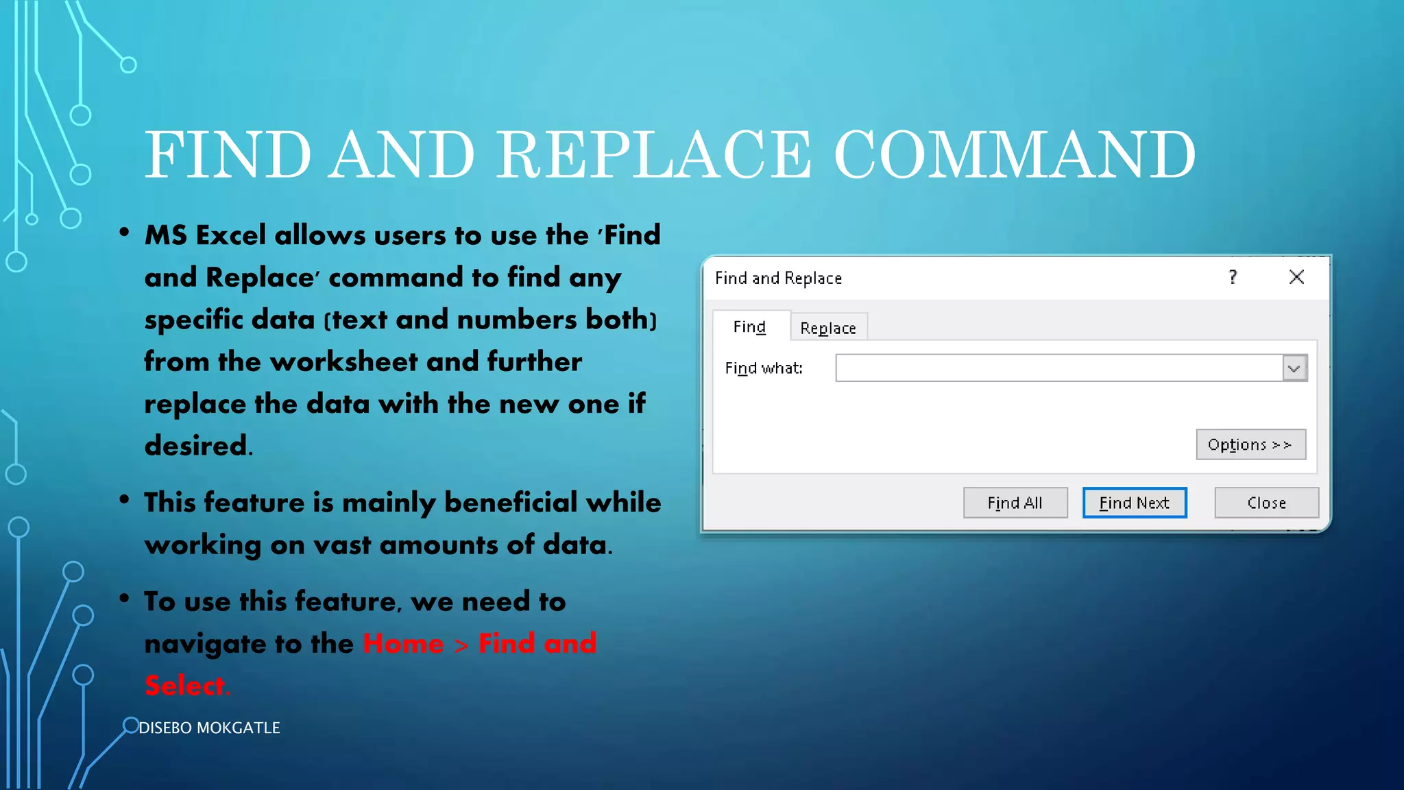 FIND AND REPLACE COMMAND
• MS Excel allows users to use the 'Find
and Replace' command to find any
specific data (text and numbers both)
from the worksheet and further
replace the data with the new one if
desired.
• This feature is mainly beneficial while
working on vast amounts of data.
• To use this feature, we need to
navigate to the Home > Find and
Select.
DISEBO MOKGATLE
 