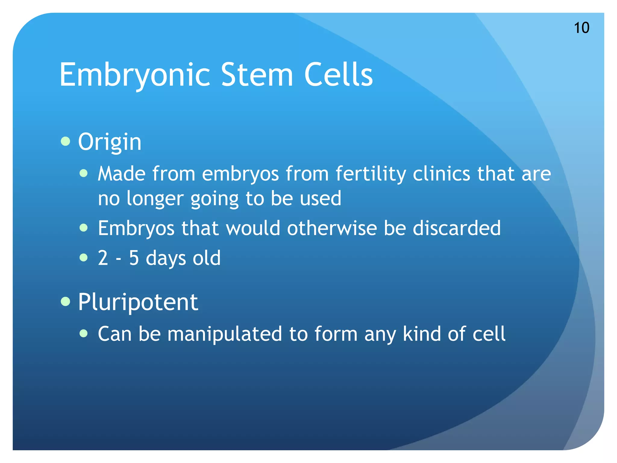 Embryonic Stem Cells 
 Origin 
 Made from embryos from fertility clinics that are 
no longer going to be used 
 Embryos that would otherwise be discarded 
 2 - 5 days old 
 Pluripotent 
 Can be manipulated to form any kind of cell 
10 
 