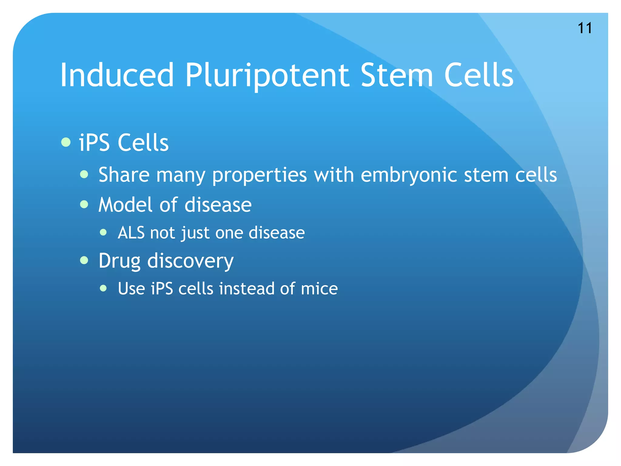 Induced Pluripotent Stem Cells 
 iPS Cells 
 Share many properties with embryonic stem cells 
 Model of disease 
 ALS not just one disease 
 Drug discovery 
 Use iPS cells instead of mice 
11 
 