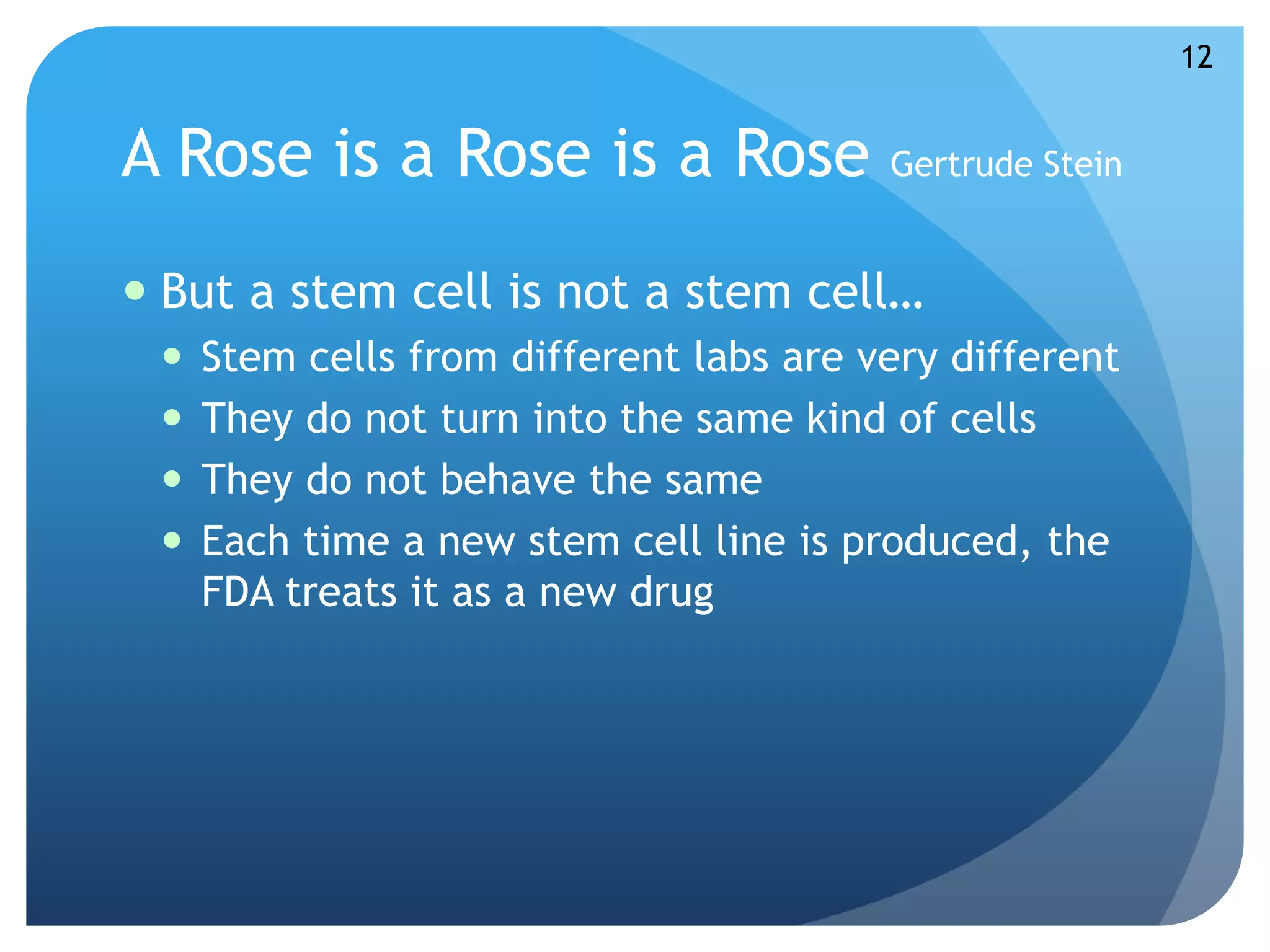 A Rose is a Rose is a Rose Gertrude Stein 
 But a stem cell is not a stem cell… 
 Stem cells from different labs are very different 
 They do not turn into the same kind of cells 
 They do not behave the same 
 Each time a new stem cell line is produced, the 
FDA treats it as a new drug 
12 
 