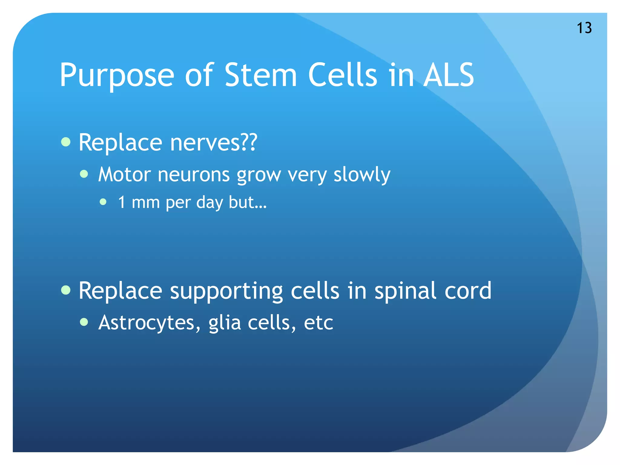 Purpose of Stem Cells in ALS 
 Replace nerves?? 
 Motor neurons grow very slowly 
 1 mm per day but… 
 Replace supporting cells in spinal cord 
 Astrocytes, glia cells, etc 
13 
 