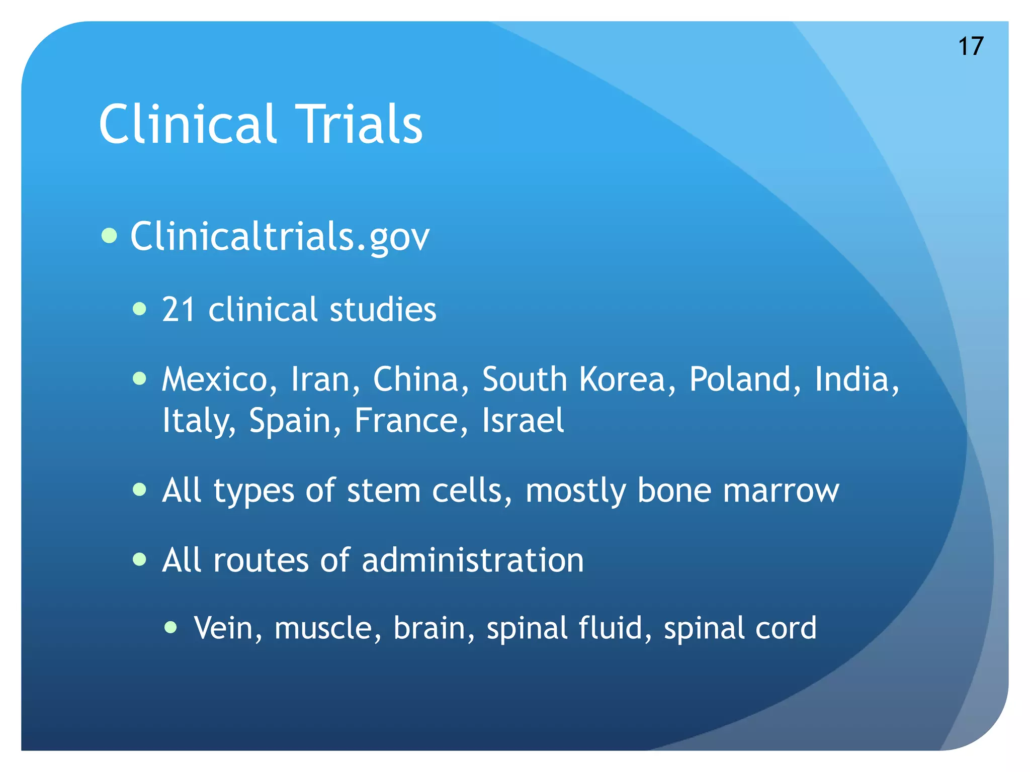 Clinical Trials 
 Clinicaltrials.gov 
 21 clinical studies 
 Mexico, Iran, China, South Korea, Poland, India, 
Italy, Spain, France, Israel 
 All types of stem cells, mostly bone marrow 
 All routes of administration 
 Vein, muscle, brain, spinal fluid, spinal cord 
17 
 