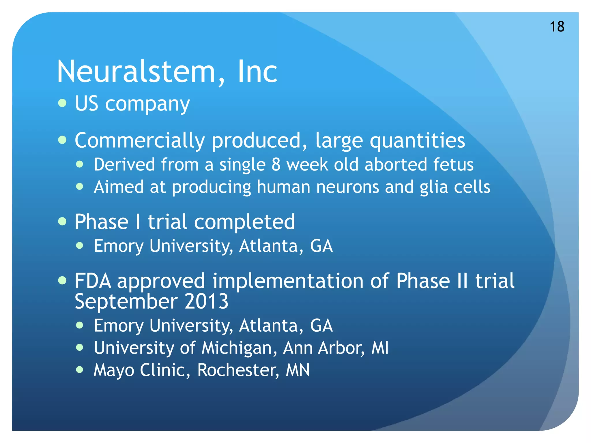Neuralstem, Inc 
 US company 
 Commercially produced, large quantities 
 Derived from a single 8 week old aborted fetus 
 Aimed at producing human neurons and glia cells 
 Phase I trial completed 
 Emory University, Atlanta, GA 
 FDA approved implementation of Phase II trial 
September 2013 
 Emory University, Atlanta, GA 
 University of Michigan, Ann Arbor, MI 
 Mayo Clinic, Rochester, MN 
18 
 