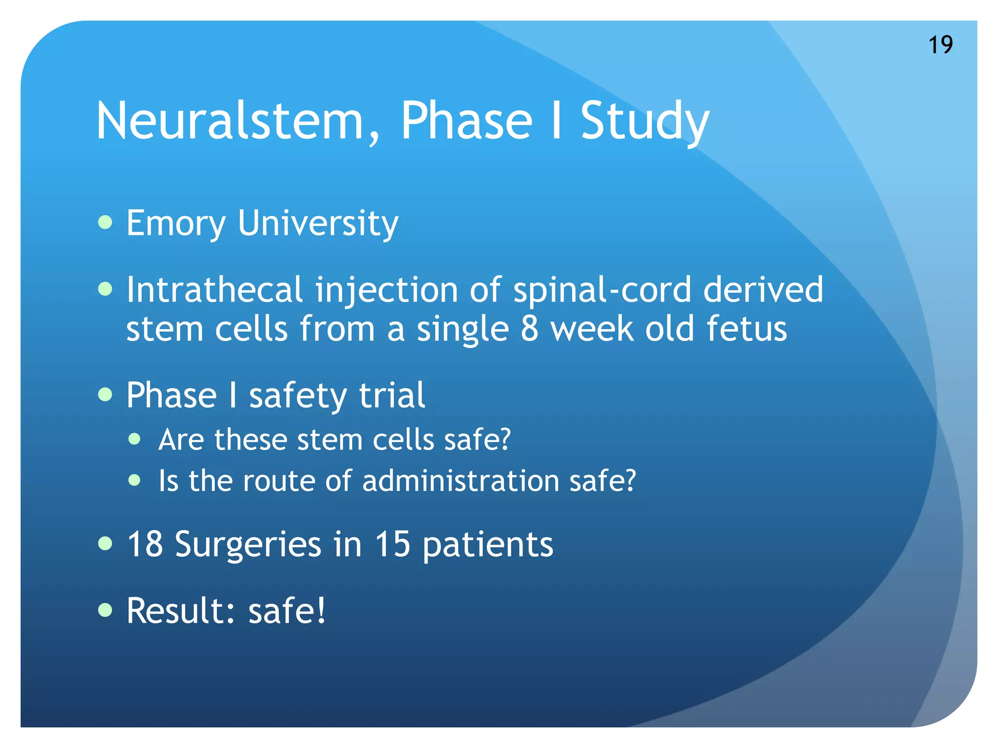 Neuralstem, Phase I Study 
 Emory University 
 Intrathecal injection of spinal-cord derived 
stem cells from a single 8 week old fetus 
 Phase I safety trial 
 Are these stem cells safe? 
 Is the route of administration safe? 
 18 Surgeries in 15 patients 
 Result: safe! 
19 
 