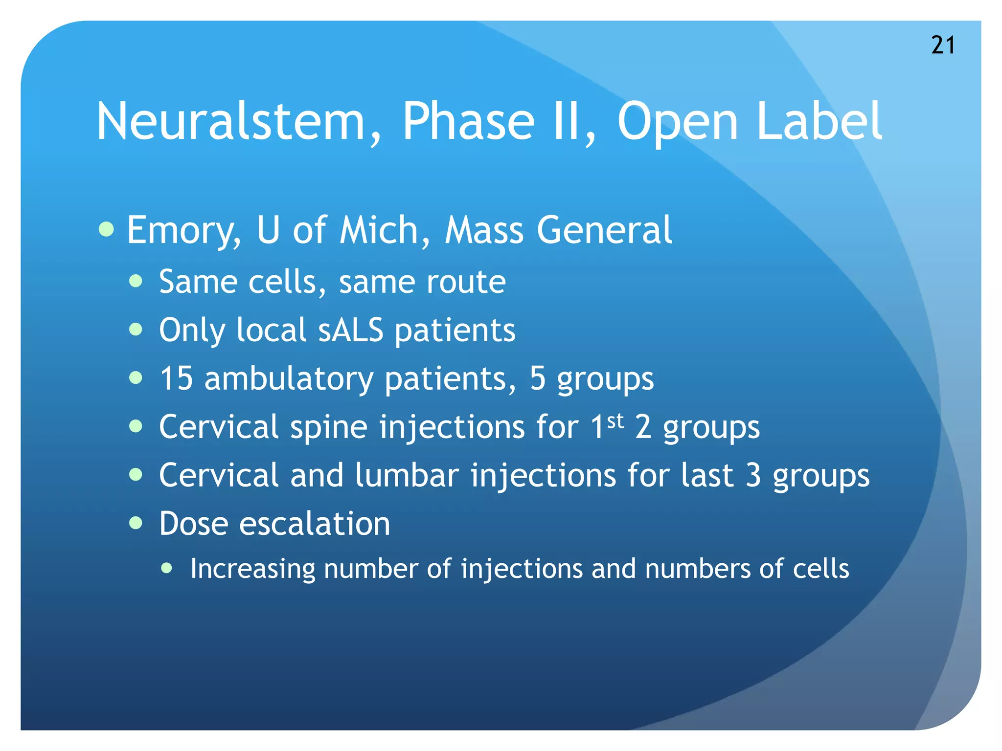 Neuralstem, Phase II, Open Label 
 Emory, U of Mich, Mass General 
 Same cells, same route 
 Only local sALS patients 
 15 ambulatory patients, 5 groups 
 Cervical spine injections for 1st 2 groups 
 Cervical and lumbar injections for last 3 groups 
 Dose escalation 
 Increasing number of injections and numbers of cells 
21 
 