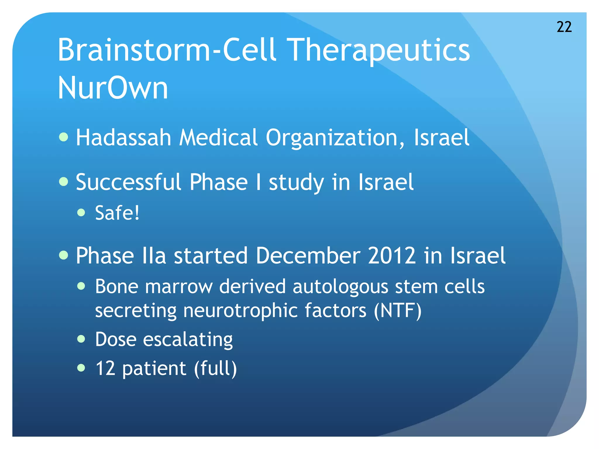 Brainstorm-Cell Therapeutics 
NurOwn 
 Hadassah Medical Organization, Israel 
 Successful Phase I study in Israel 
 Safe! 
 Phase IIa started December 2012 in Israel 
 Bone marrow derived autologous stem cells 
secreting neurotrophic factors (NTF) 
 Dose escalating 
 12 patient (full) 
22 
 