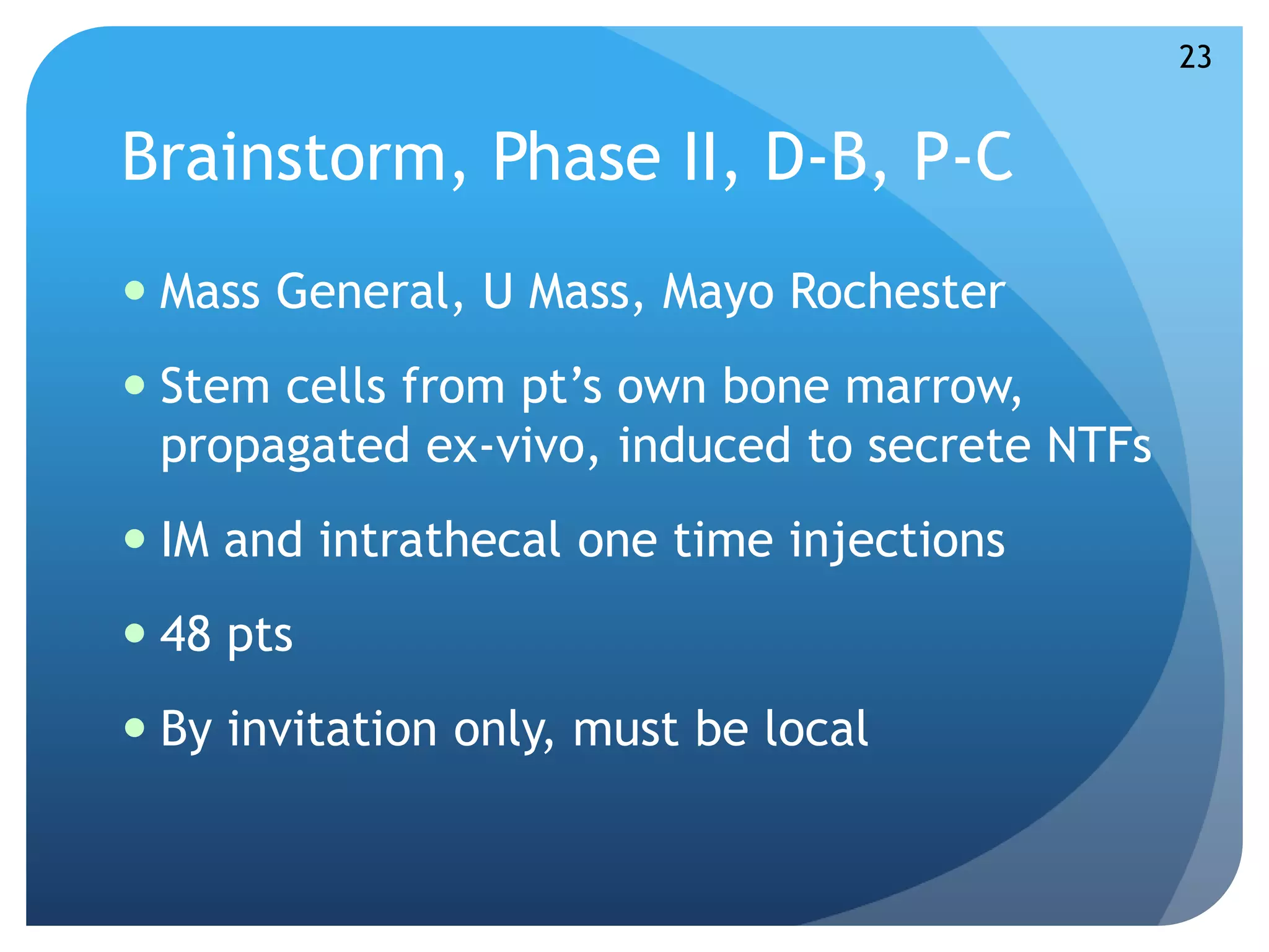 Brainstorm, Phase II, D-B, P-C 
 Mass General, U Mass, Mayo Rochester 
 Stem cells from pt’s own bone marrow, 
propagated ex-vivo, induced to secrete NTFs 
 IM and intrathecal one time injections 
 48 pts 
 By invitation only, must be local 
23 
 