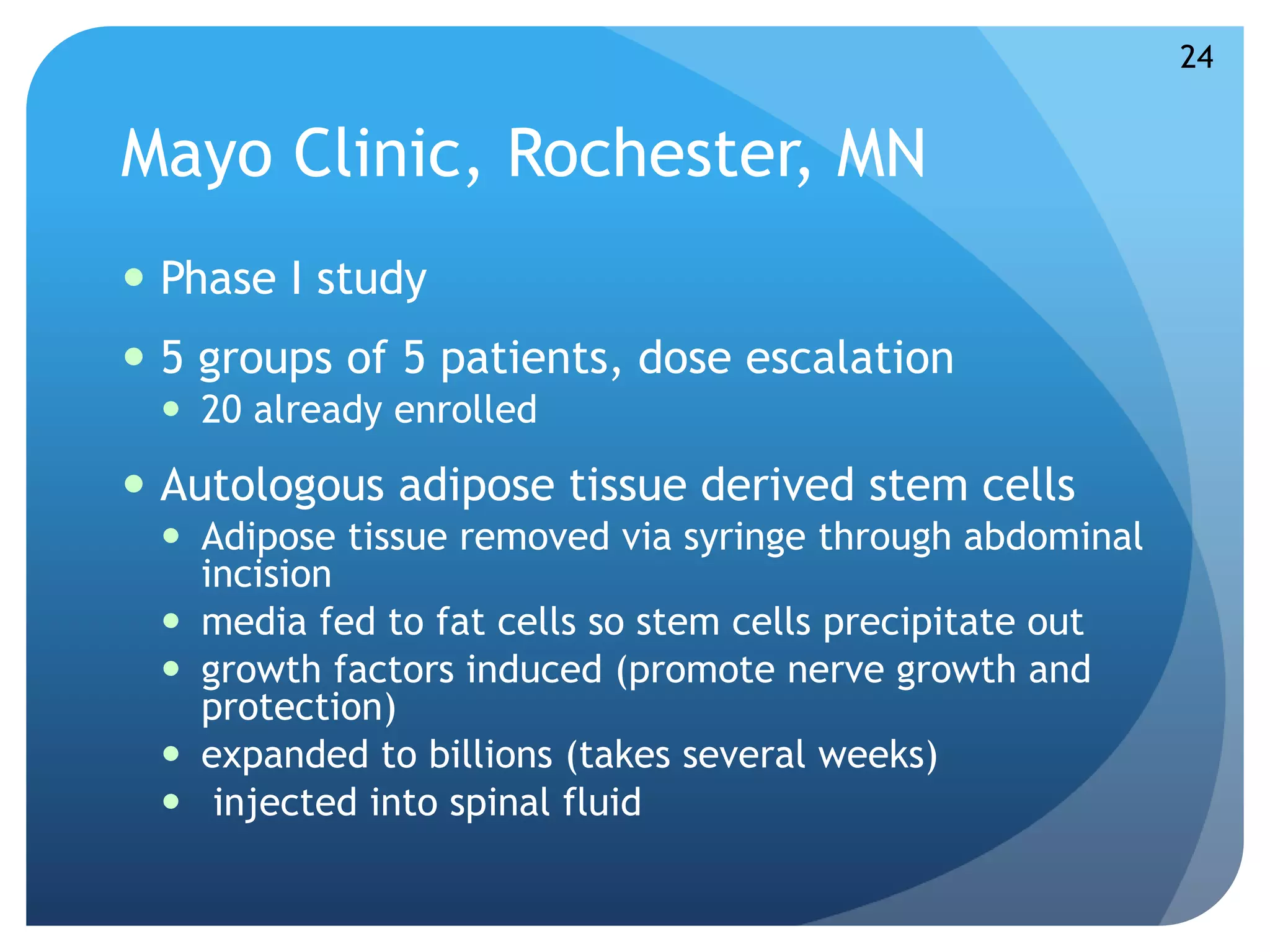 Mayo Clinic, Rochester, MN 
 Phase I study 
 5 groups of 5 patients, dose escalation 
 20 already enrolled 
 Autologous adipose tissue derived stem cells 
 Adipose tissue removed via syringe through abdominal 
incision 
 media fed to fat cells so stem cells precipitate out 
 growth factors induced (promote nerve growth and 
protection) 
 expanded to billions (takes several weeks) 
 injected into spinal fluid 
24 
 