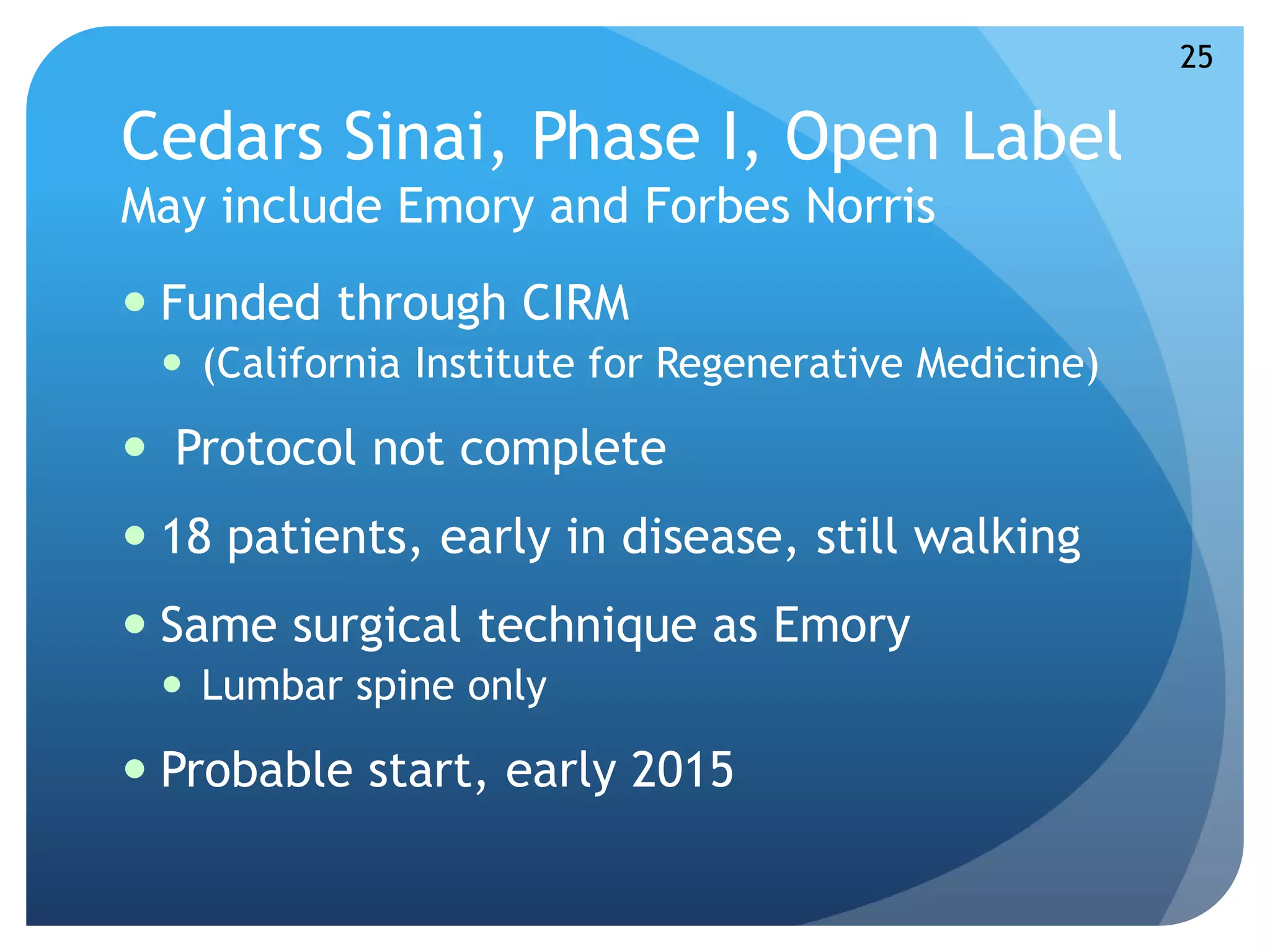 Cedars Sinai, Phase I, Open Label 
May include Emory and Forbes Norris 
 Funded through CIRM 
 (California Institute for Regenerative Medicine) 
 Protocol not complete 
 18 patients, early in disease, still walking 
 Same surgical technique as Emory 
 Lumbar spine only 
 Probable start, early 2015 
25 
 