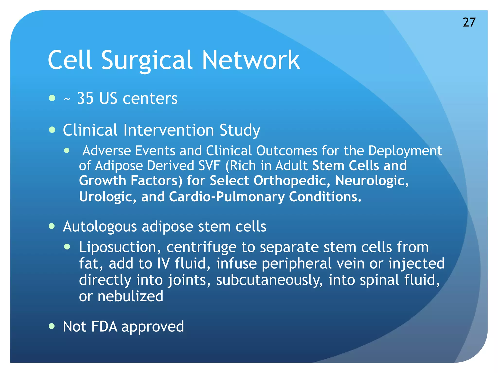 Cell Surgical Network 
 ~ 35 US centers 
 Clinical Intervention Study 
 Adverse Events and Clinical Outcomes for the Deployment 
of Adipose Derived SVF (Rich in Adult Stem Cells and 
Growth Factors) for Select Orthopedic, Neurologic, 
Urologic, and Cardio-Pulmonary Conditions. 
 Autologous adipose stem cells 
 Liposuction, centrifuge to separate stem cells from 
fat, add to IV fluid, infuse peripheral vein or injected 
directly into joints, subcutaneously, into spinal fluid, 
or nebulized 
 Not FDA approved 
27 
 