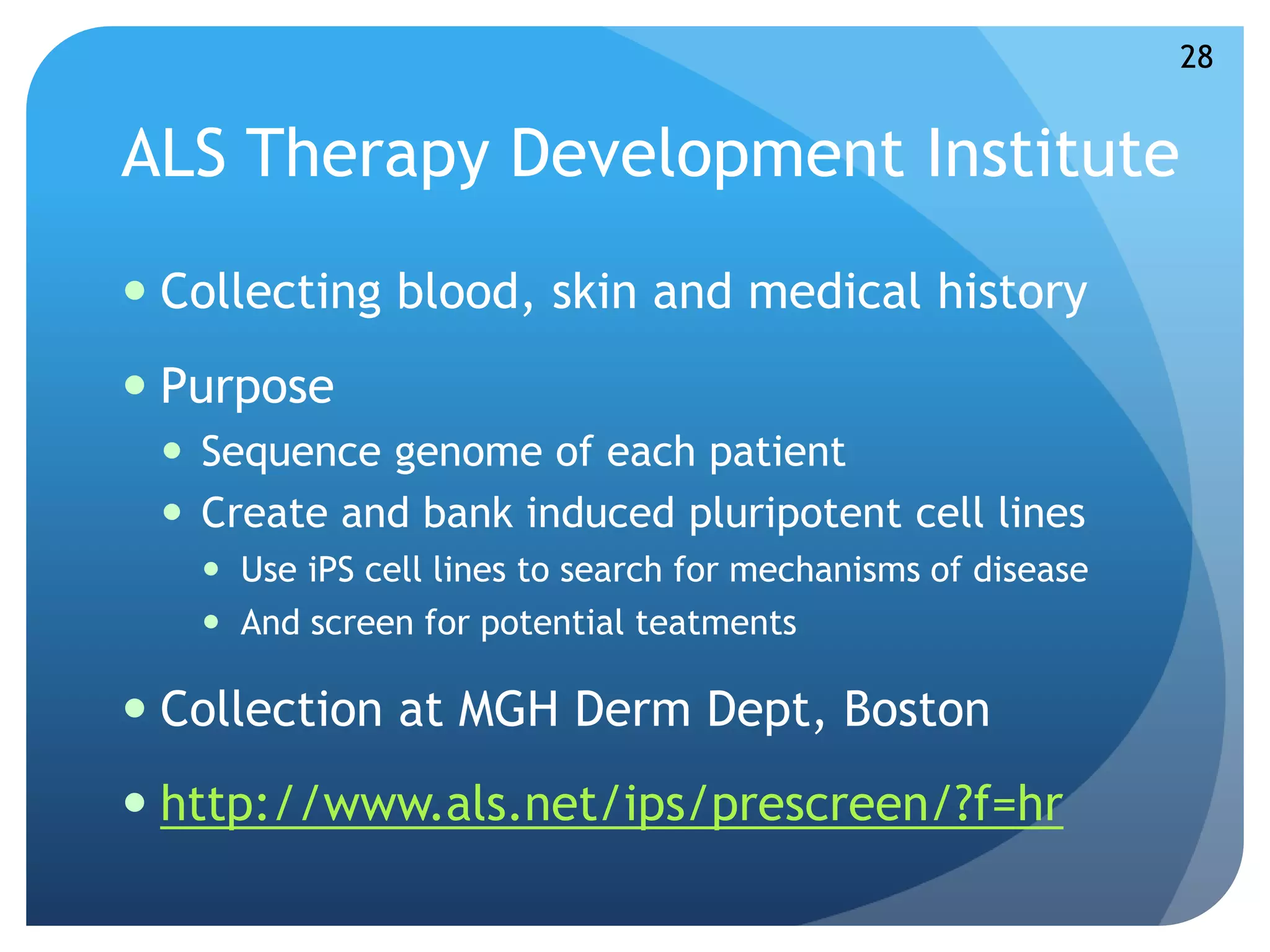 ALS Therapy Development Institute 
 Collecting blood, skin and medical history 
 Purpose 
 Sequence genome of each patient 
 Create and bank induced pluripotent cell lines 
 Use iPS cell lines to search for mechanisms of disease 
 And screen for potential teatments 
 Collection at MGH Derm Dept, Boston 
 http://www.als.net/ips/prescreen/?f=hr 
28 
 